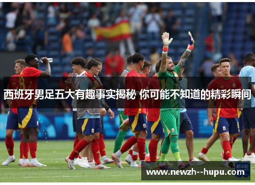 西班牙男足五大有趣事实揭秘 你可能不知道的精彩瞬间