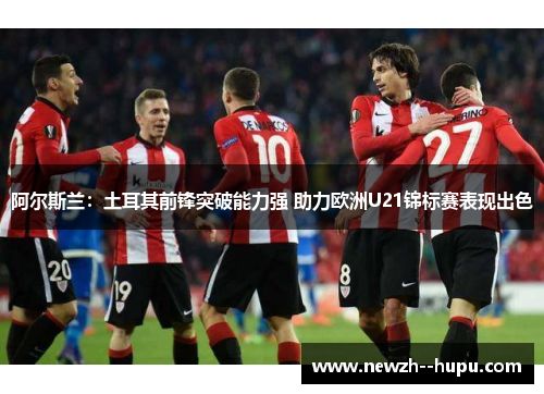 阿尔斯兰：土耳其前锋突破能力强 助力欧洲U21锦标赛表现出色