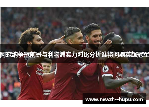 阿森纳争冠前景与利物浦实力对比分析谁将问鼎英超冠军