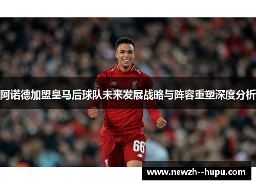 阿诺德加盟皇马后球队未来发展战略与阵容重塑深度分析