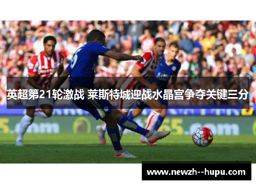 英超第21轮激战 莱斯特城迎战水晶宫争夺关键三分