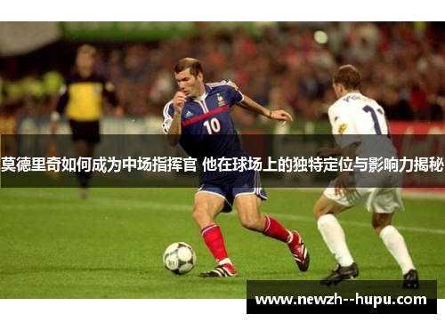 莫德里奇如何成为中场指挥官 他在球场上的独特定位与影响力揭秘 莫德里奇如何成为中场指挥官 他在球场上的独特定位与影响力揭秘