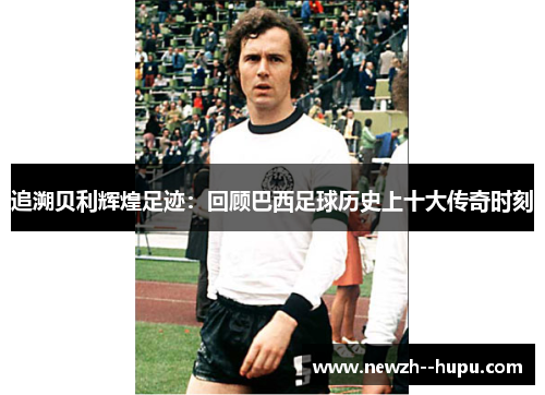 追溯贝利辉煌足迹：回顾巴西足球历史上十大传奇时刻