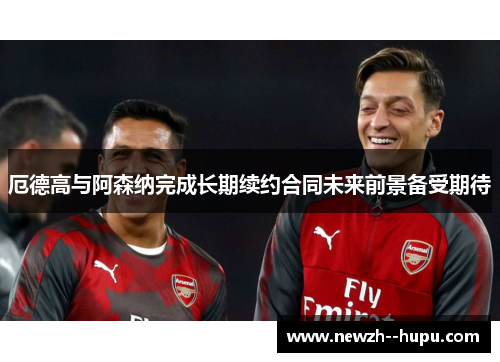 厄德高与阿森纳完成长期续约合同未来前景备受期待