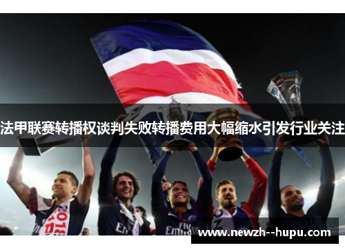 法甲联赛转播权谈判失败转播费用大幅缩水引发行业关注